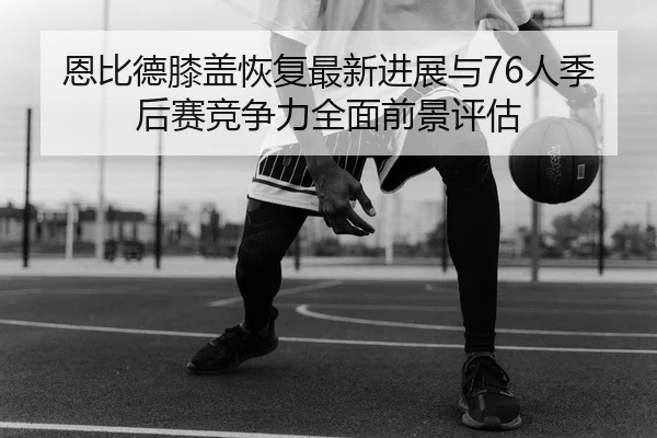 恩比德膝盖恢复最新进展与76人季后赛竞争力全面前景评估
